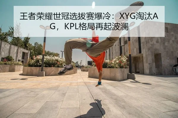 王者荣耀世冠选拔赛爆冷：XYG淘汰AG，KPL格局再起波澜